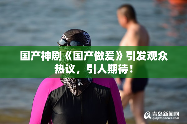 国产神剧《国产做爰》引发观众热议，引人期待！