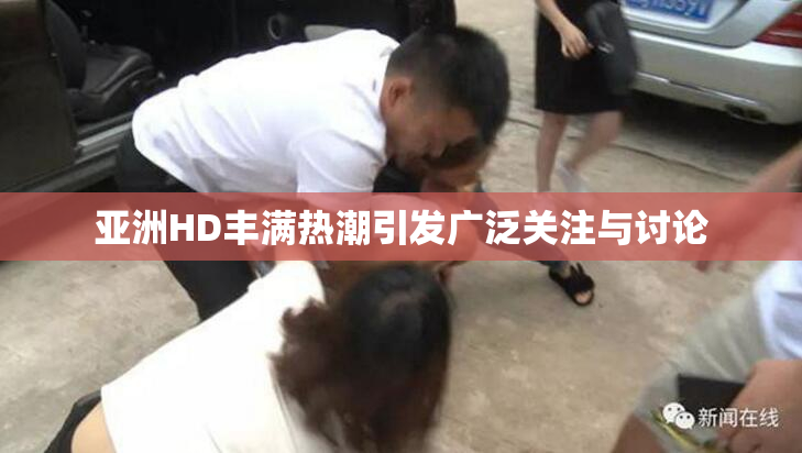 亚洲HD丰满热潮引发广泛关注与讨论