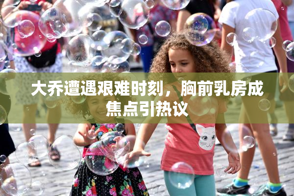 大乔遭遇艰难时刻，胸前乳房成焦点引热议
