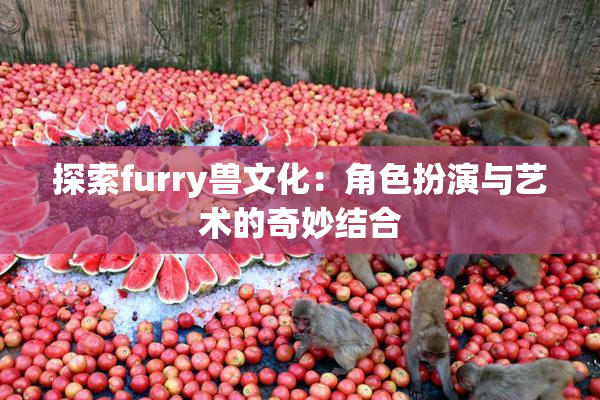 探索furry兽文化：角色扮演与艺术的奇妙结合