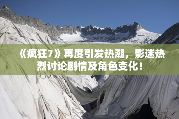 《疯狂7》再度引发热潮，影迷热烈讨论剧情及角色变化！
