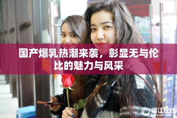 国产爆乳热潮来袭，彰显无与伦比的魅力与风采