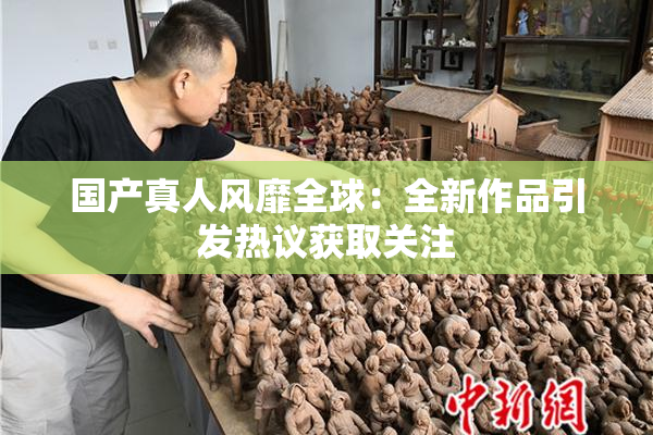 国产真人风靡全球：全新作品引发热议获取关注