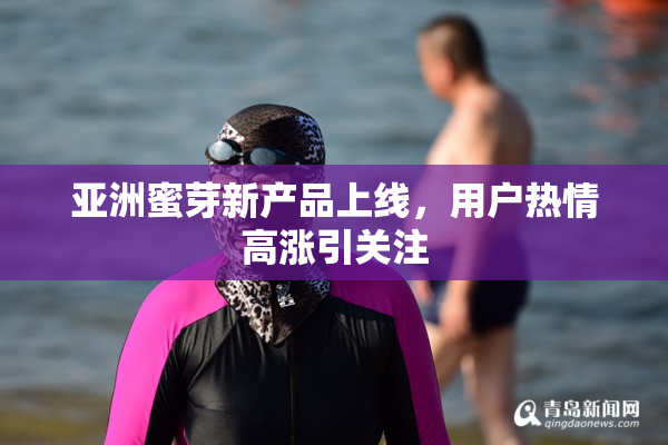 亚洲蜜芽新产品上线，用户热情高涨引关注