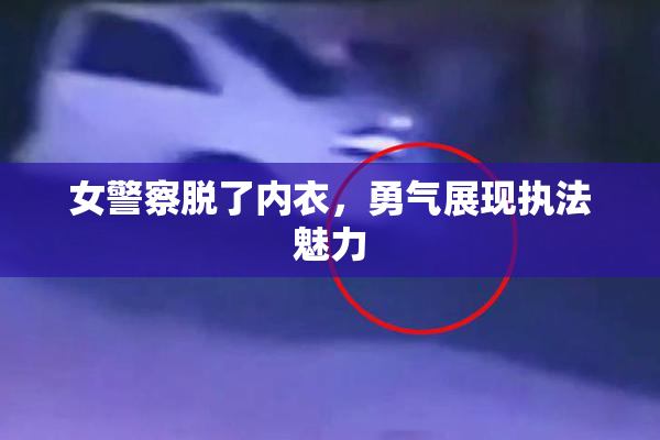 女警察脱了内衣，勇气展现执法魅力