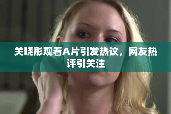 关晓彤观看A片引发热议，网友热评引关注