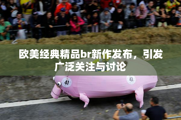 欧美经典精品br新作发布，引发广泛关注与讨论