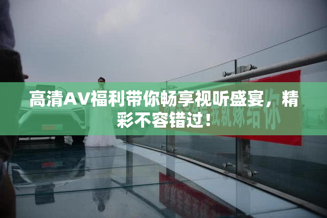 高清AV福利带你畅享视听盛宴，精彩不容错过！