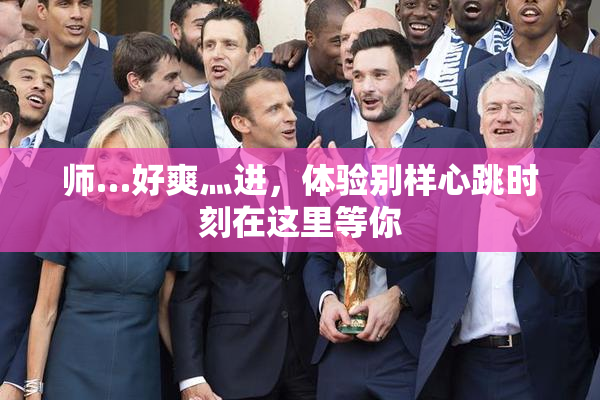 师…好爽灬进，体验别样心跳时刻在这里等你