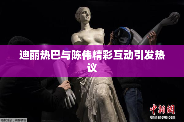迪丽热巴与陈伟精彩互动引发热议
