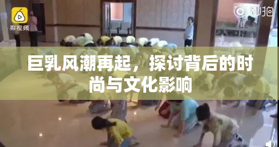 巨乳风潮再起，探讨背后的时尚与文化影响
