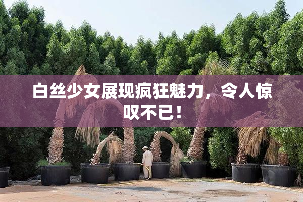 白丝少女展现疯狂魅力，令人惊叹不已！