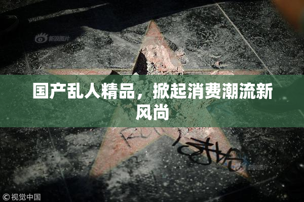 国产乱人精品，掀起消费潮流新风尚