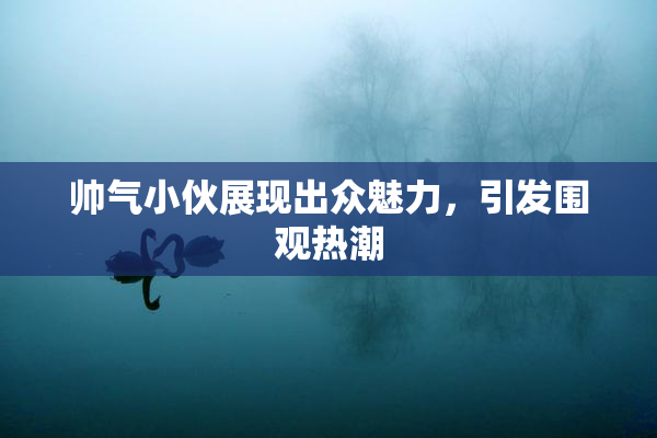帅气小伙展现出众魅力，引发围观热潮