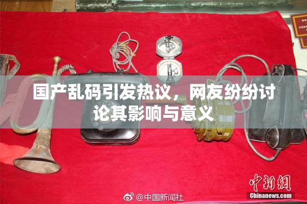 国产乱码引发热议，网友纷纷讨论其影响与意义