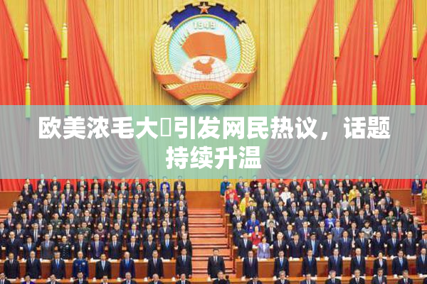 欧美浓毛大泬引发网民热议，话题持续升温