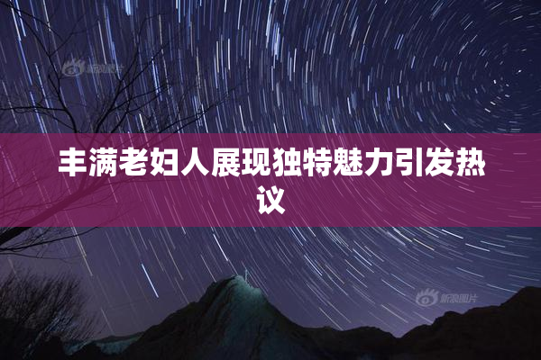 丰满老妇人展现独特魅力引发热议