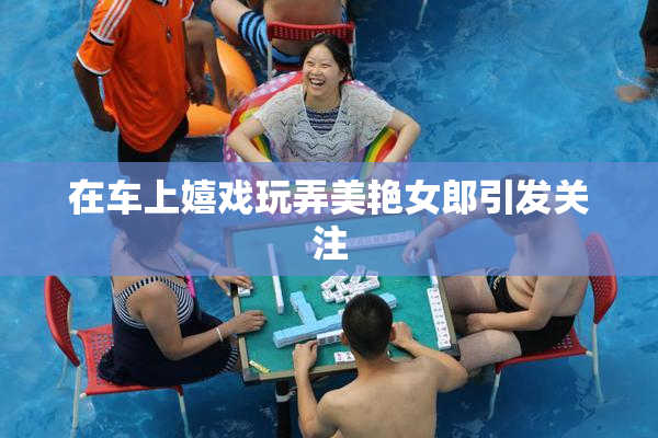 在车上嬉戏玩弄美艳女郎引发关注