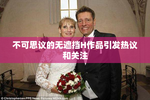 不可思议的无遮挡H作品引发热议和关注