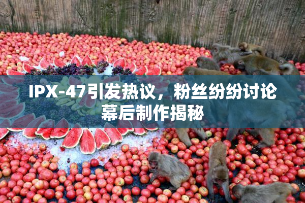IPX-47引发热议，粉丝纷纷讨论幕后制作揭秘