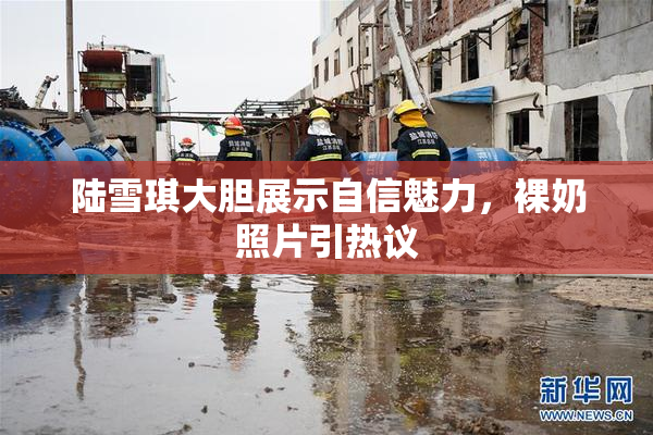 陆雪琪大胆展示自信魅力，裸奶照片引热议