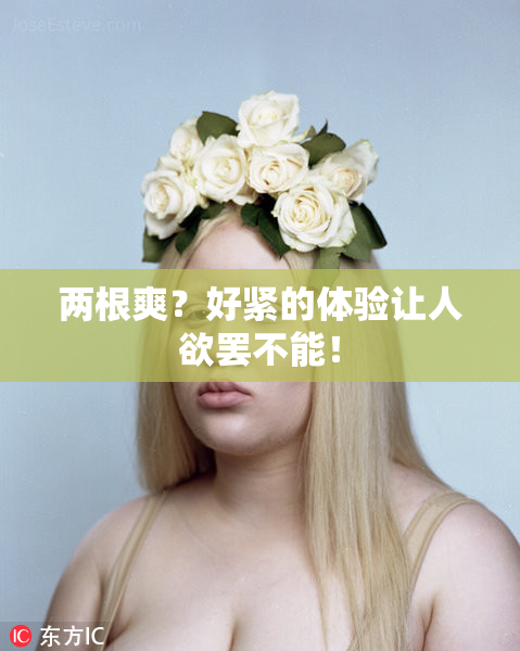 两根爽？好紧的体验让人欲罢不能！