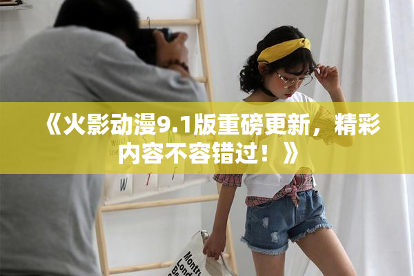 《火影动漫9.1版重磅更新，精彩内容不容错过！》