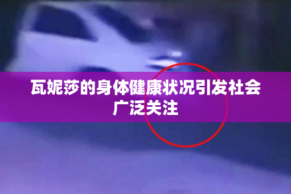 瓦妮莎的身体健康状况引发社会广泛关注