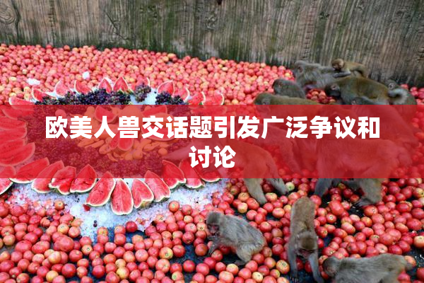 欧美人兽交话题引发广泛争议和讨论