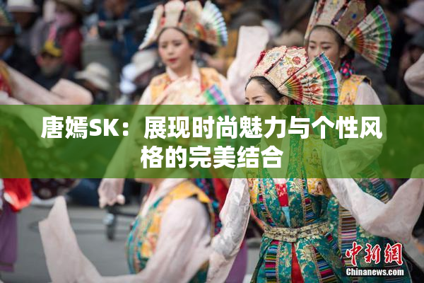 唐嫣SK：展现时尚魅力与个性风格的完美结合