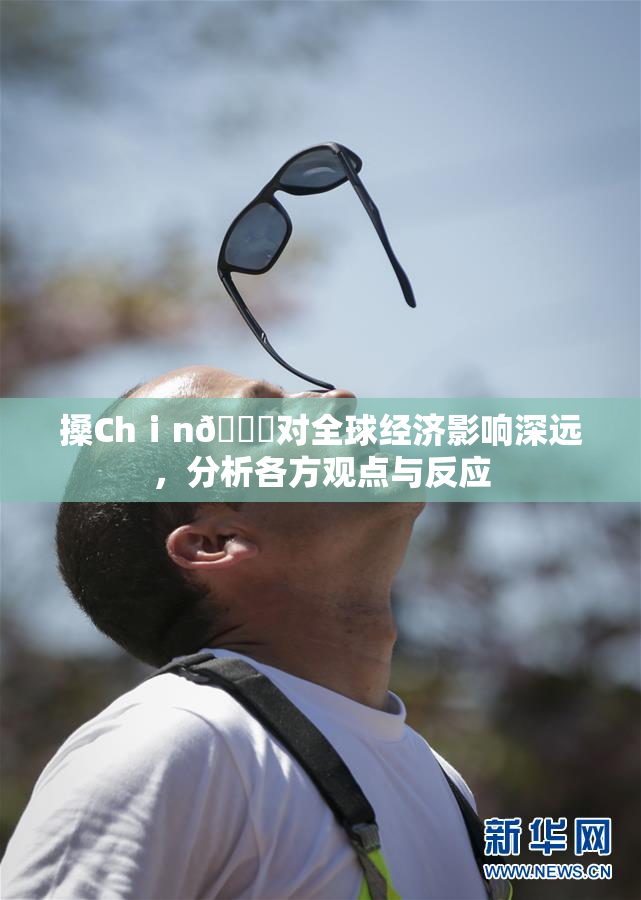 搡Chⅰn🈚对全球经济影响深远，分析各方观点与反应