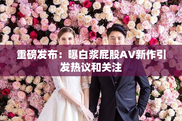 重磅发布：曝白浆屁股AV新作引发热议和关注
