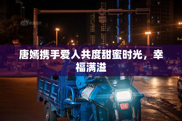 唐嫣携手爱人共度甜蜜时光，幸福满溢