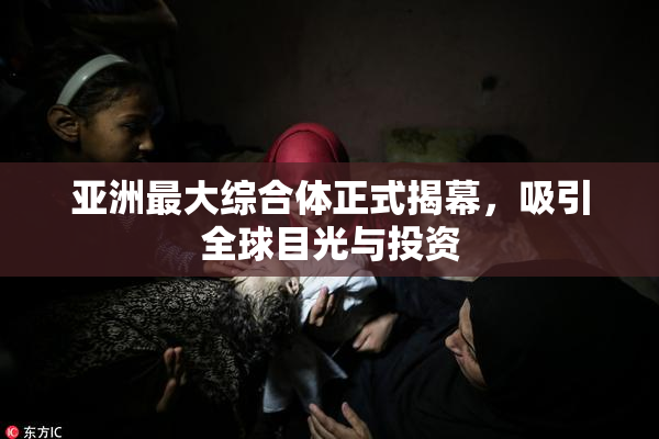 亚洲最大综合体正式揭幕，吸引全球目光与投资