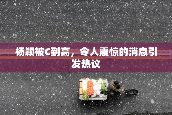杨颖被C到高，令人震惊的消息引发热议