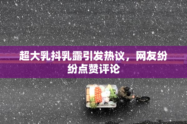超大乳抖乳露引发热议，网友纷纷点赞评论