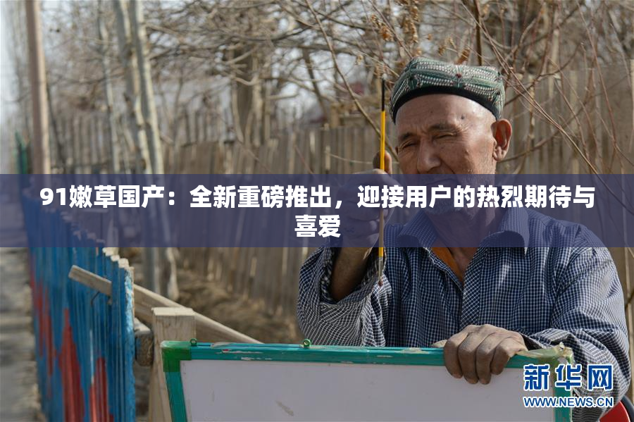 91嫩草国产：全新重磅推出，迎接用户的热烈期待与喜爱