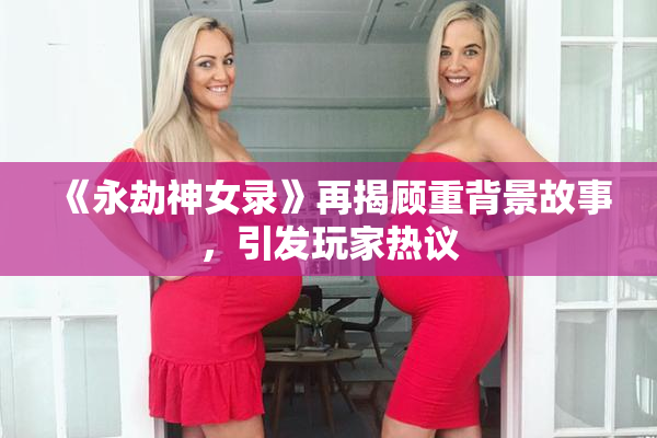 《永劫神女录》再揭顾重背景故事，引发玩家热议