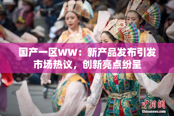 国产一区WW：新产品发布引发市场热议，创新亮点纷呈