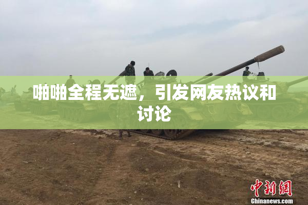 啪啪全程无遮，引发网友热议和讨论