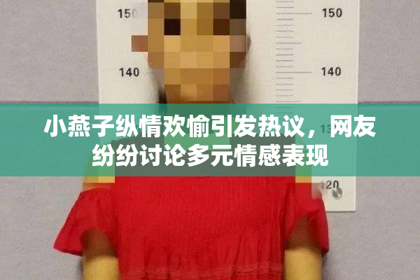 小燕子纵情欢愉引发热议，网友纷纷讨论多元情感表现