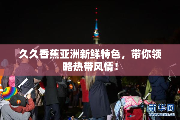 久久香蕉亚洲新鲜特色，带你领略热带风情！