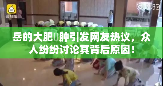 岳的大肥坹肿引发网友热议，众人纷纷讨论其背后原因！