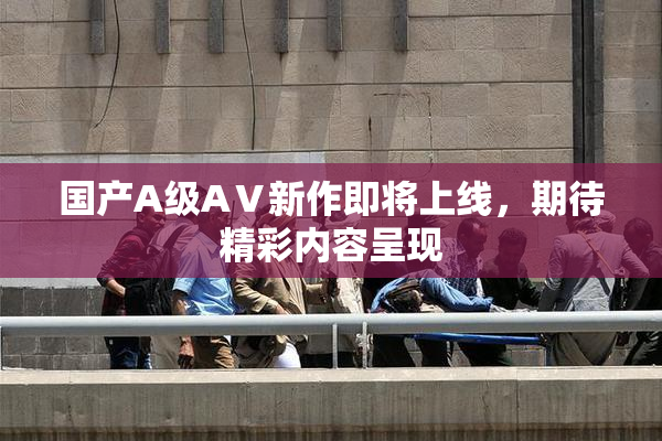 国产A级AⅤ新作即将上线，期待精彩内容呈现
