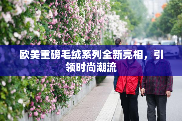 欧美重磅毛绒系列全新亮相，引领时尚潮流