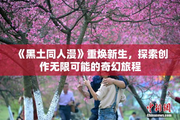 《黑土同人漫》重焕新生，探索创作无限可能的奇幻旅程