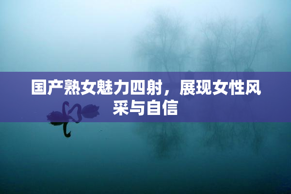 国产熟女魅力四射，展现女性风采与自信