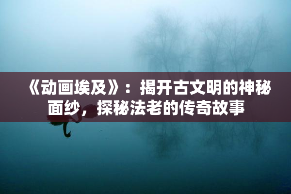 《动画埃及》：揭开古文明的神秘面纱，探秘法老的传奇故事
