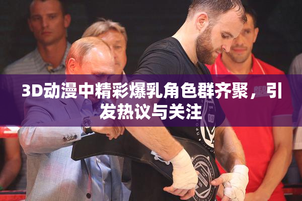 3D动漫中精彩爆乳角色群齐聚，引发热议与关注