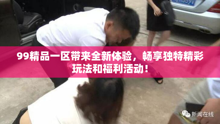 99精品一区带来全新体验，畅享独特精彩玩法和福利活动！